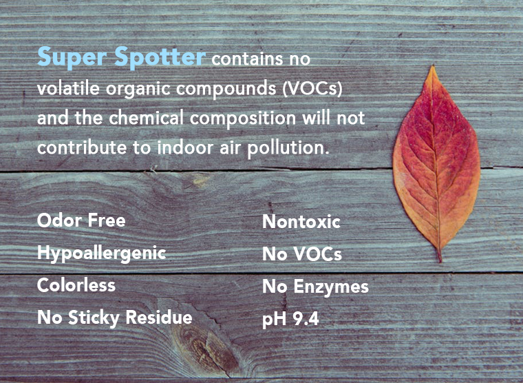 Super Spotter contains no volatile organic compounds (VOCs) and the chemical composition will not contribute to indoor air pollution. Odor Free. Hypoallergenic. Colorless. No Sticky Residue, Nontoxic, No VOCs, No Enzymes and pH 9.4. 